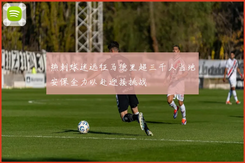 热刺球迷远征马德里超三千人当地安保全力以赴迎接挑战