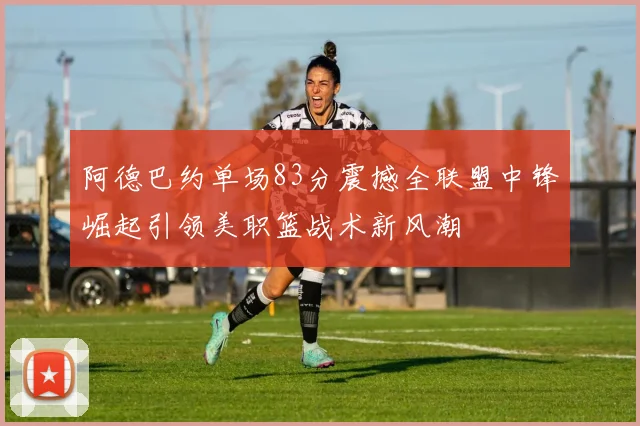 阿德巴约单场83分震撼全联盟中锋崛起引领美职篮战术新风潮