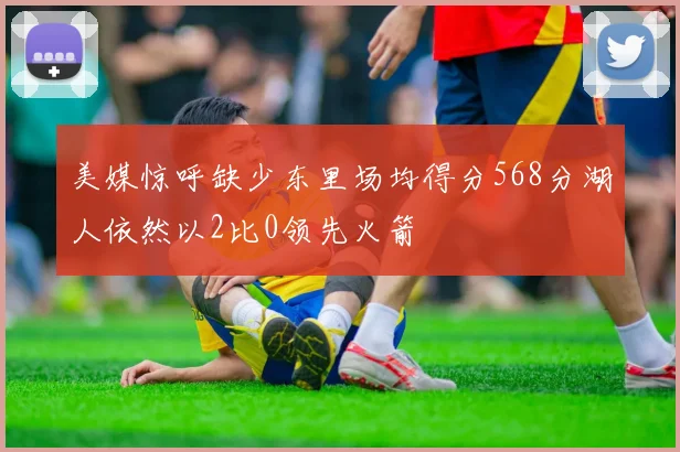 美媒惊呼缺少东里场均得分568分湖人依然以2比0领先火箭