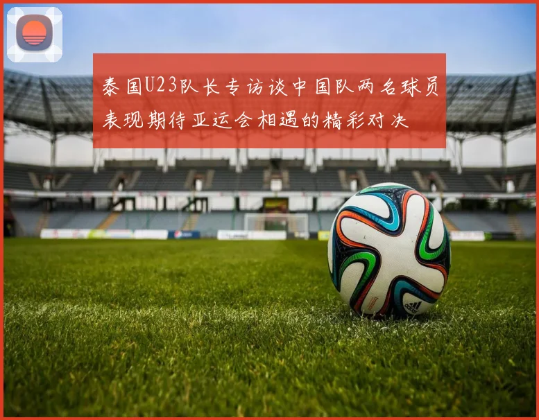 泰国U23队长专访谈中国队两名球员表现期待亚运会相遇的精彩对决
