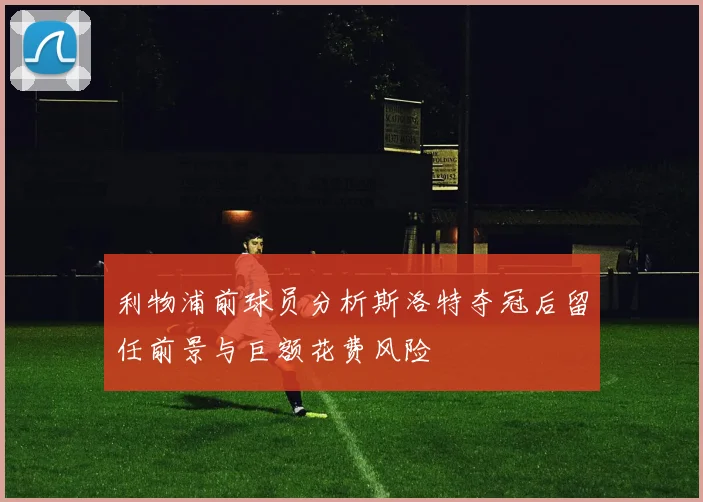 利物浦前球员分析斯洛特夺冠后留任前景与巨额花费风险