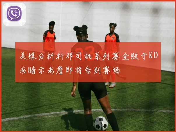 美媒分析科邓司机系列赛全败于KD或暗示老詹即将告别赛场